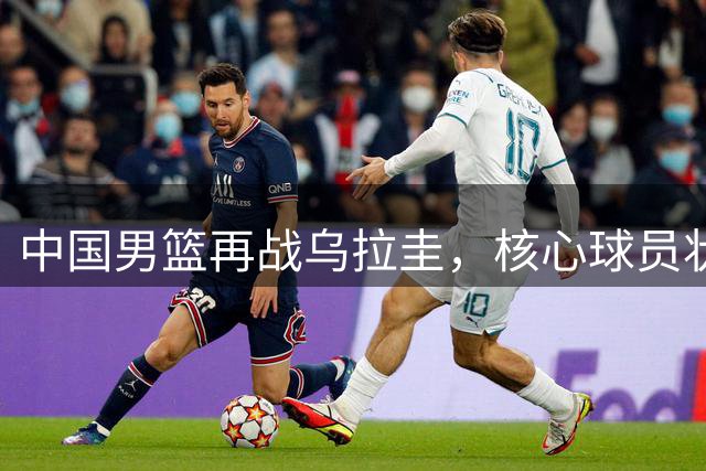 中国男篮再战乌拉圭，核心球员状态成焦点