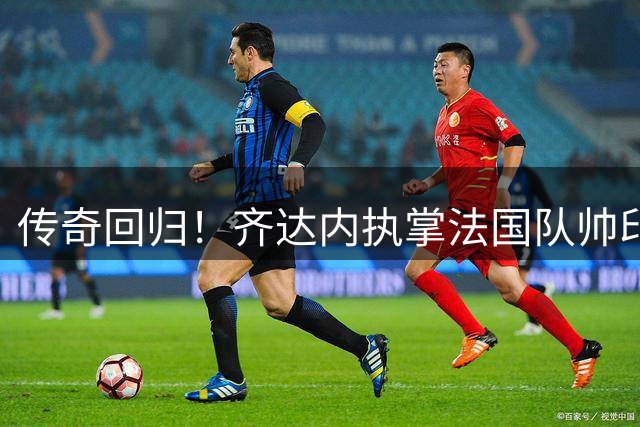 传奇回归！齐达内执掌法国队帅印 开启高卢雄鸡新时代