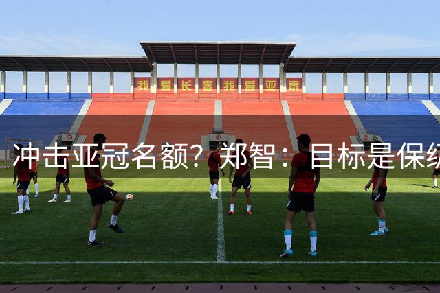 冲击亚冠名额？郑智：目标是保级；赛季还很长，需要慢慢来