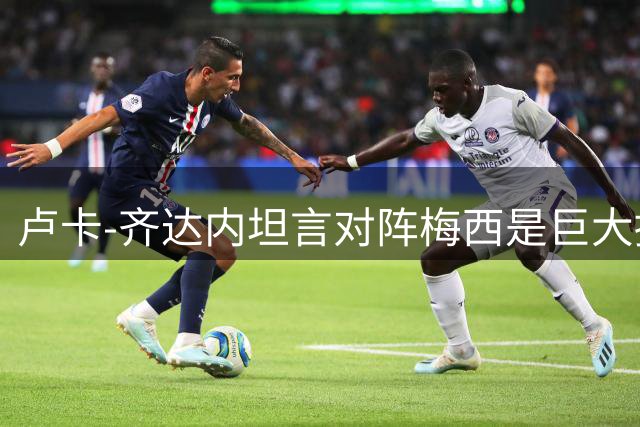 卢卡-齐达内坦言对阵梅西是巨大挑战 分享职业生涯心路历程