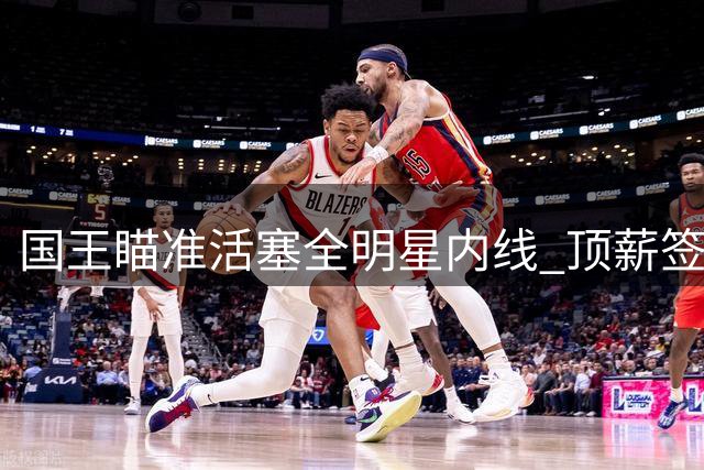 国王瞄准活塞全明星内线 顶薪签换计划因小萨交易搁浅
