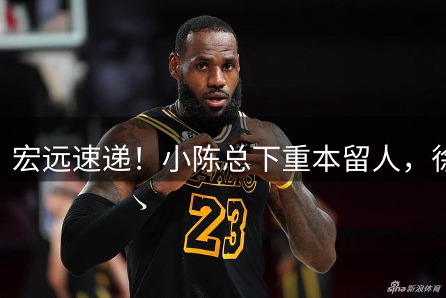 宏远速递！小陈总下重本留人，徐杰即将涨薪，周鹏确认回归后职务