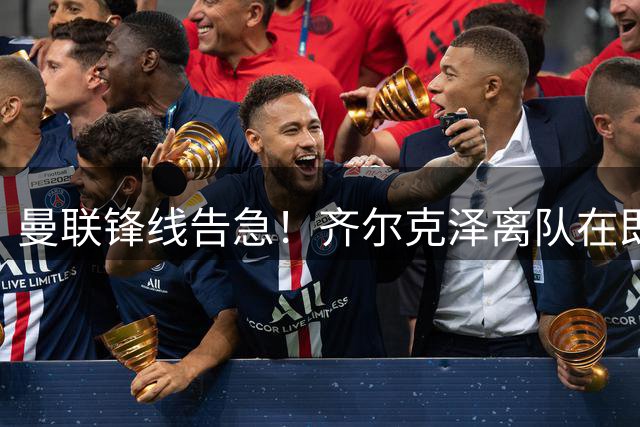 曼联锋线告急！齐尔克泽离队在即 今夏引援计划或临重大调整