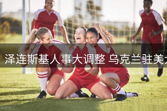 泽连斯基人事大调整 乌克兰驻美大使等多名外交官被撤换