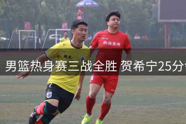 男篮热身赛三战全胜 贺希宁25分领衔阵容深度测试告捷