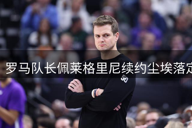 罗马队长佩莱格里尼续约尘埃落定，康复进程成签字唯一障碍