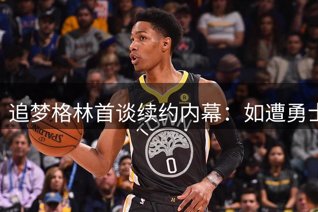 追梦格林首谈续约内幕：如遭勇士交易将坦然接受