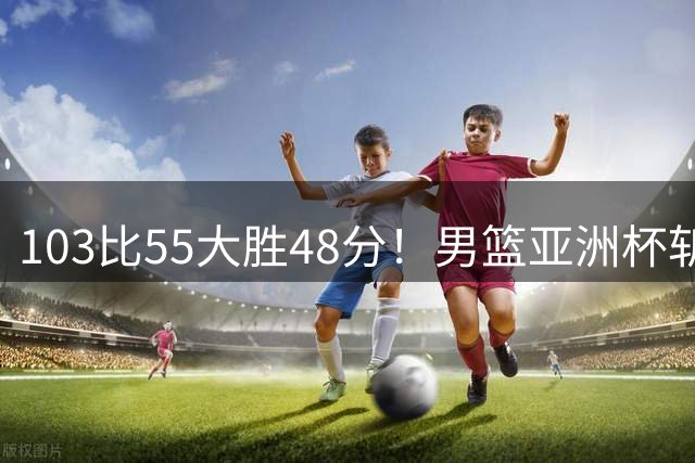 103比55大胜48分！男篮亚洲杯斩获开门红：张懿赵杰轰20分5板4助