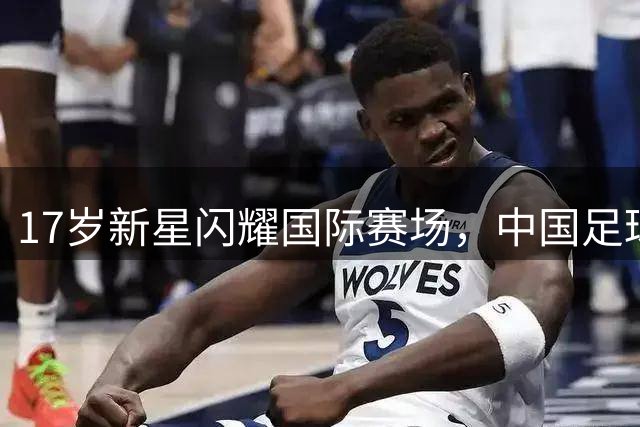 17岁新星闪耀国际赛场，中国足球迎新希望
