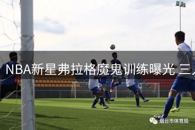 NBA新星弗拉格魔鬼训练曝光 三人包夹防守模拟实战场景